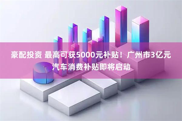 豪配投资 最高可获5000元补贴！广州市3亿元汽车消费补贴即将启动