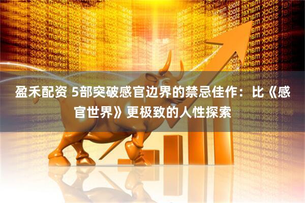盈禾配资 5部突破感官边界的禁忌佳作：比《感官世界》更极致的人性探索