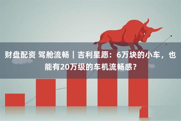 财盘配资 驾舱流畅｜吉利星愿：6万块的小车，也能有20万级的车机流畅感？