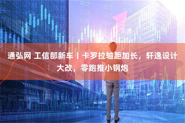 通弘网 工信部新车丨卡罗拉轴距加长，轩逸设计大改，零跑推小钢炮