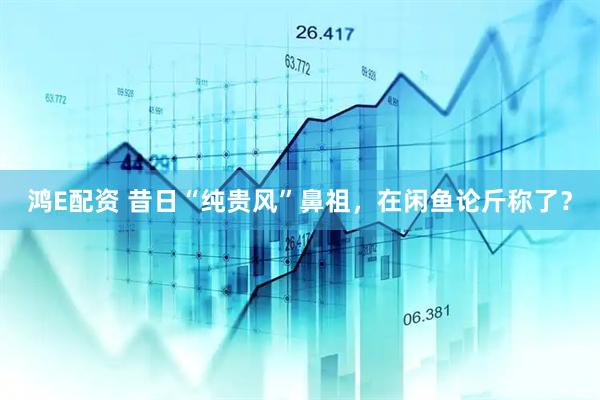 鸿E配资 昔日“纯贵风”鼻祖，在闲鱼论斤称了？