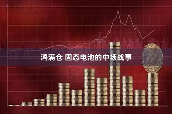 鸿满仓 固态电池的中场战事