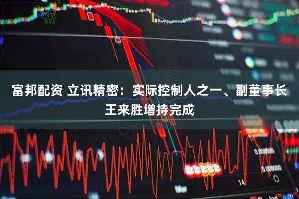 富邦配资 立讯精密：实际控制人之一、副董事长王来胜增持完成