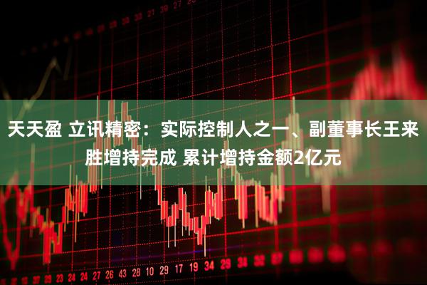 天天盈 立讯精密：实际控制人之一、副董事长王来胜增持完成 累计增持金额2亿元