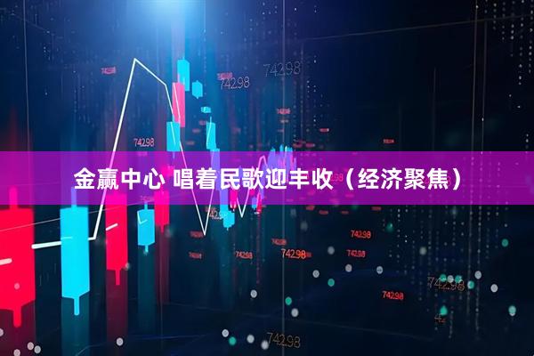 金赢中心 唱着民歌迎丰收（经济聚焦）