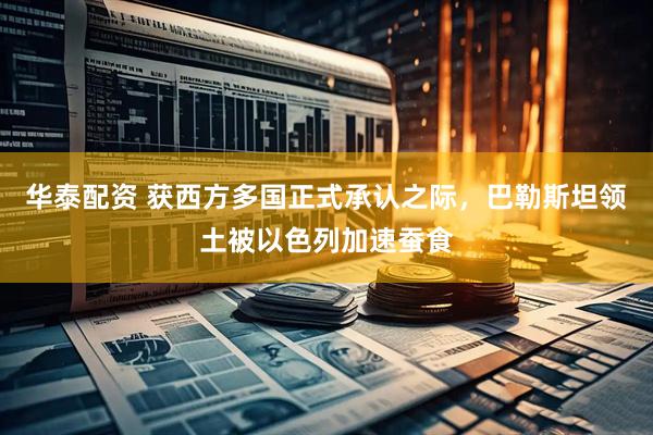 华泰配资 获西方多国正式承认之际，巴勒斯坦领土被以色列加速蚕食