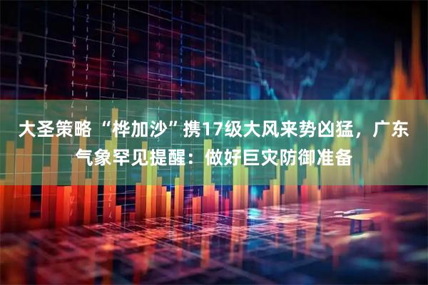 大圣策略 “桦加沙”携17级大风来势凶猛，广东气象罕见提醒：做好巨灾防御准备