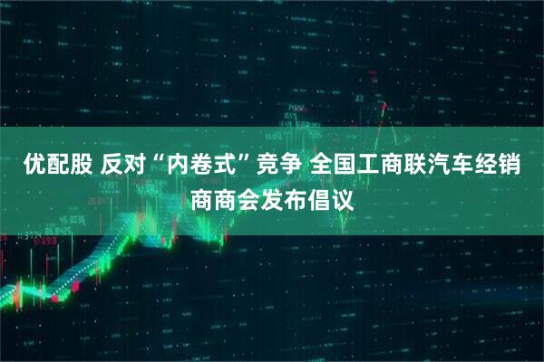 优配股 反对“内卷式”竞争 全国工商联汽车经销商商会发布倡议