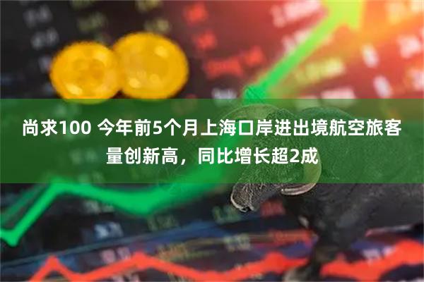 尚求100 今年前5个月上海口岸进出境航空旅客量创新高，同比增长超2成