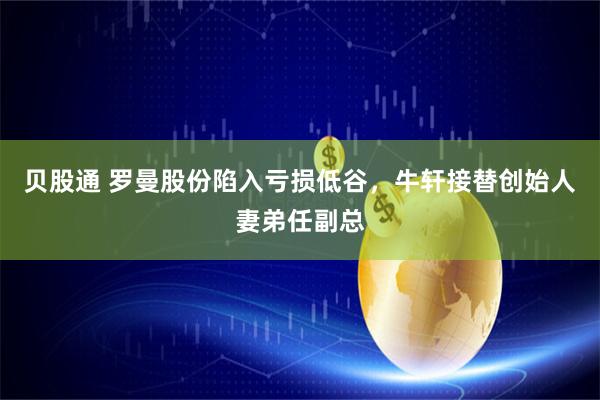 贝股通 罗曼股份陷入亏损低谷，牛轩接替创始人妻弟任副总