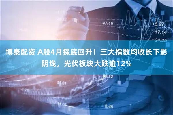博泰配资 A股4月探底回升！三大指数均收长下影阴线，光伏板块大跌逾12%