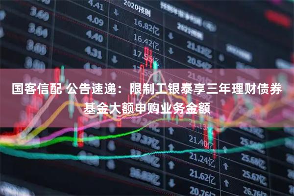 国客信配 公告速递：限制工银泰享三年理财债券基金大额申购业务金额