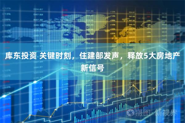 库东投资 关键时刻，住建部发声，释放5大房地产新信号