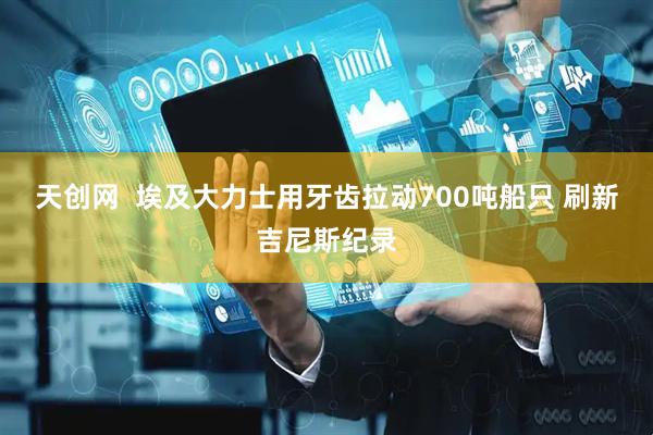 天创网  埃及大力士用牙齿拉动700吨船只 刷新吉尼斯纪录