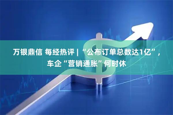 万银鼎信 每经热评 | “公布订单总数达1亿”，车企“营销通胀”何时休