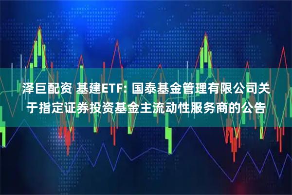 泽巨配资 基建ETF: 国泰基金管理有限公司关于指定证券投资基金主流动性服务商的公告