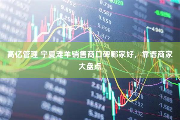高亿管理 宁夏滩羊销售商口碑哪家好，靠谱商家大盘点