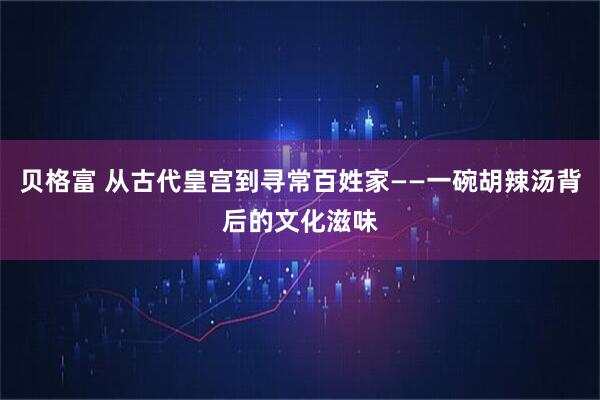 贝格富 从古代皇宫到寻常百姓家——一碗胡辣汤背后的文化滋味