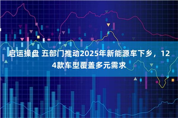 启运操盘 五部门推动2025年新能源车下乡，124款车型覆盖多元需求