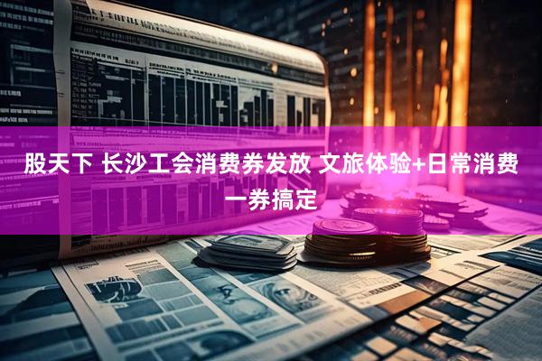 股天下 长沙工会消费券发放 文旅体验+日常消费一券搞定