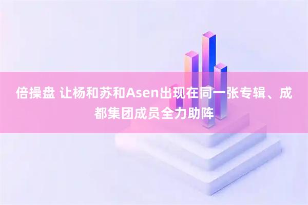 倍操盘 让杨和苏和Asen出现在同一张专辑、成都集团成员全力助阵