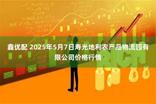 鑫优配 2025年5月7日寿光地利农产品物流园有限公司价格行情