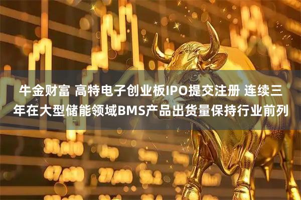 牛金财富 高特电子创业板IPO提交注册 连续三年在大型储能领域BMS产品出货量保持行业前列