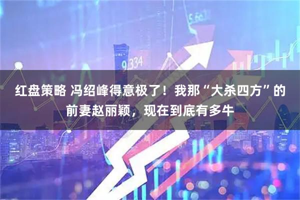 红盘策略 冯绍峰得意极了！我那“大杀四方”的前妻赵丽颖，现在到底有多牛