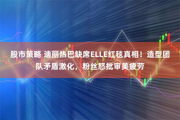 股市策略 迪丽热巴缺席ELLE红毯真相!造型团队矛盾激化,粉丝怒批审美疲劳