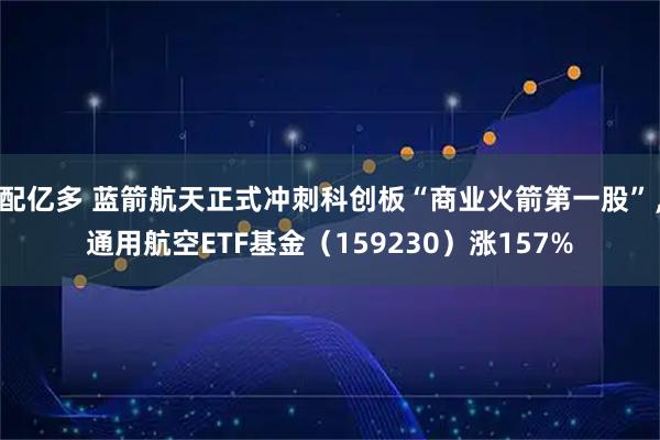 配亿多 蓝箭航天正式冲刺科创板“商业火箭第一股”，通用航空ETF基金（159230）涨157%