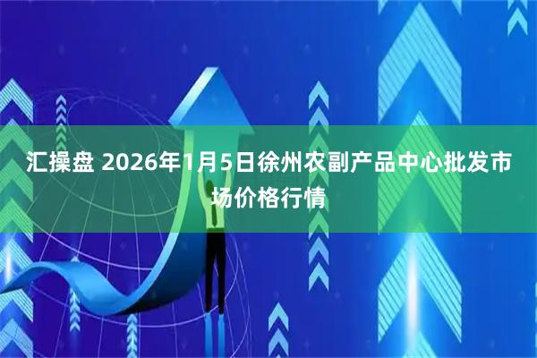 汇操盘 2026年1月5日徐州农副产品中心批发市场价格行情