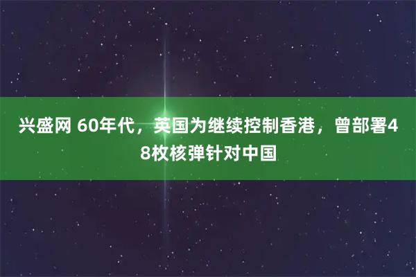 兴盛网 60年代，英国为继续控制香港，曾部署48枚核弹针对中国