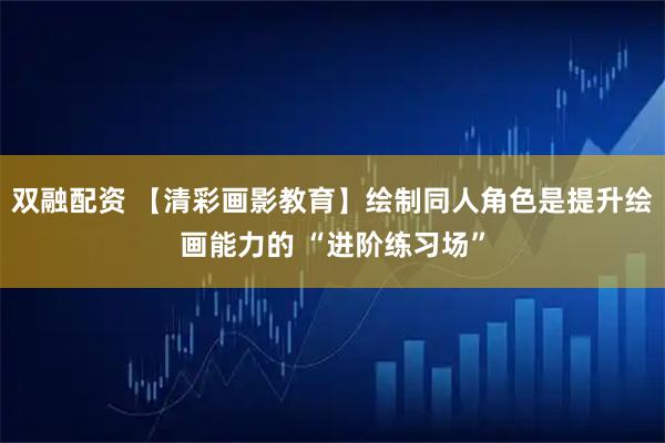 双融配资 【清彩画影教育】绘制同人角色是提升绘画能力的 “进阶练习场”