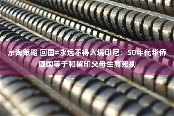 京海策略 回国=永远不得入境印尼:50年代华侨回国等于和留印父母生离死别