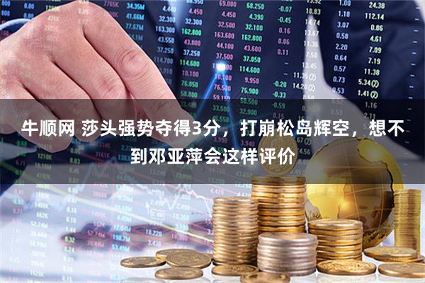 牛顺网 莎头强势夺得3分，打崩松岛辉空，想不到邓亚萍会这样评价