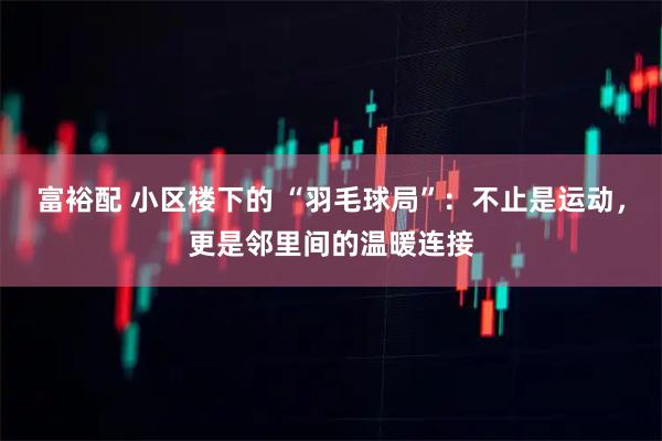富裕配 小区楼下的 “羽毛球局”:不止是运动,更是邻里间的温暖连接