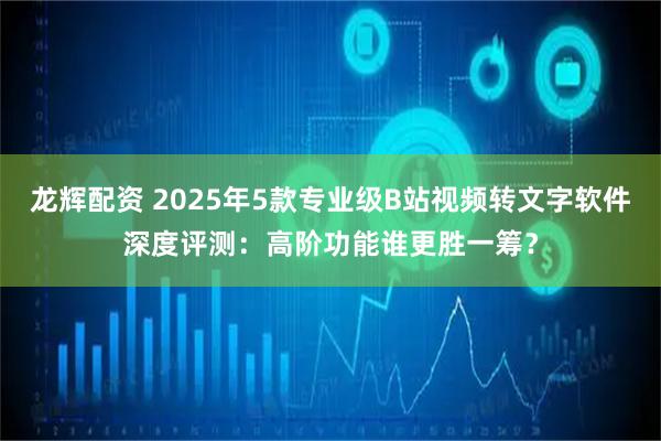龙辉配资 2025年5款专业级B站视频转文字软件深度评测：高阶功能谁更胜一筹？