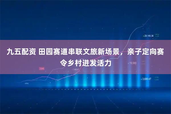 九五配资 田园赛道串联文旅新场景，亲子定向赛令乡村迸发活力
