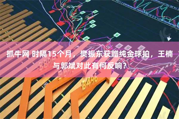 抓牛网 时隔15个月，樊振东获赠纯金球拍，王楠与郭斌对此有何反响？