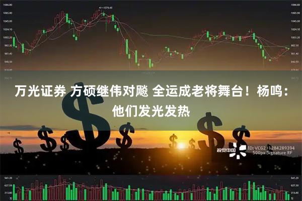 万光证券 方硕继伟对飚 全运成老将舞台!杨鸣:他们发光发热