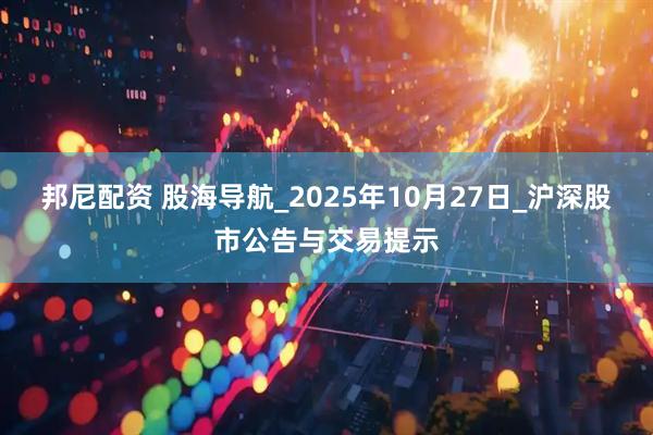 邦尼配资 股海导航_2025年10月27日_沪深股市公告与交易提示
