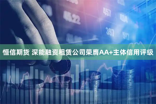 恒信期货 深能融资租赁公司荣膺AA+主体信用评级