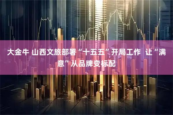 大金牛 山西文旅部署“十五五”开局工作  让“满意”从品牌变标配