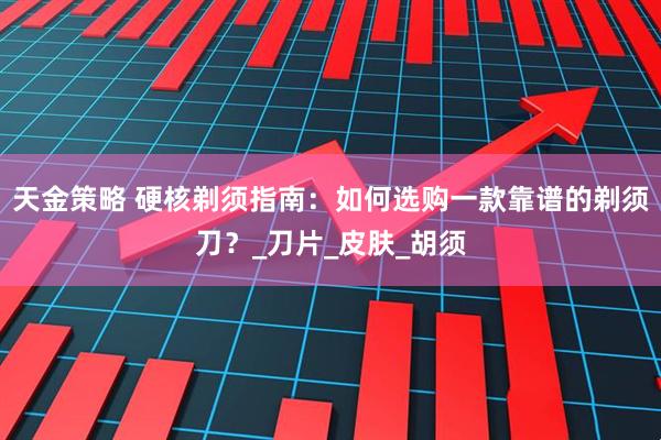 天金策略 硬核剃须指南：如何选购一款靠谱的剃须刀？_刀片_皮肤_胡须