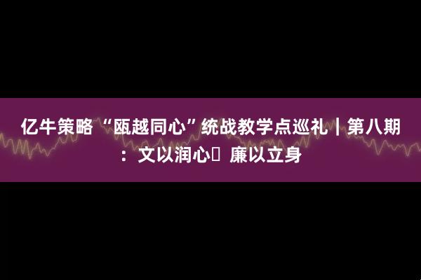 亿牛策略 “瓯越同心”统战教学点巡礼｜第八期：文以润心・廉以立身